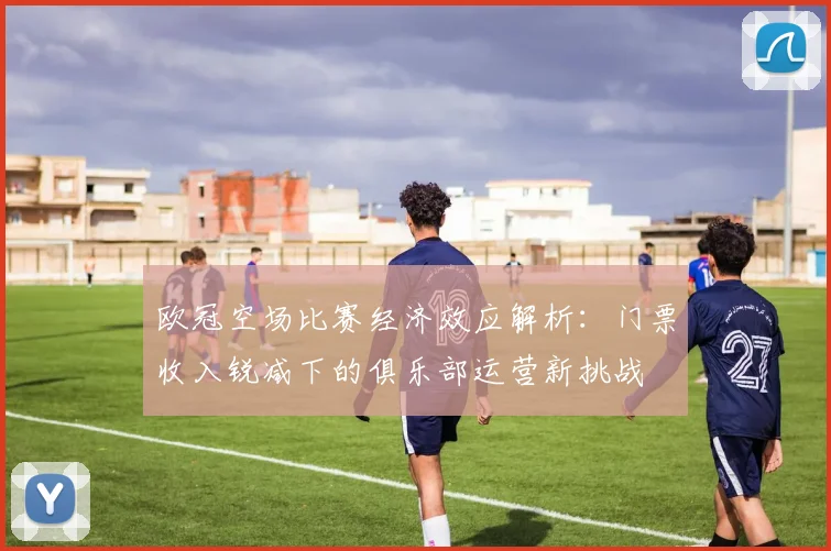 欧冠空场比赛经济效应解析：门票收入锐减下的俱乐部运营新挑战