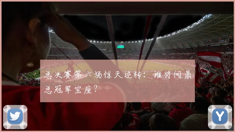 总决赛第六场惊天逆转：谁将问鼎总冠军宝座？