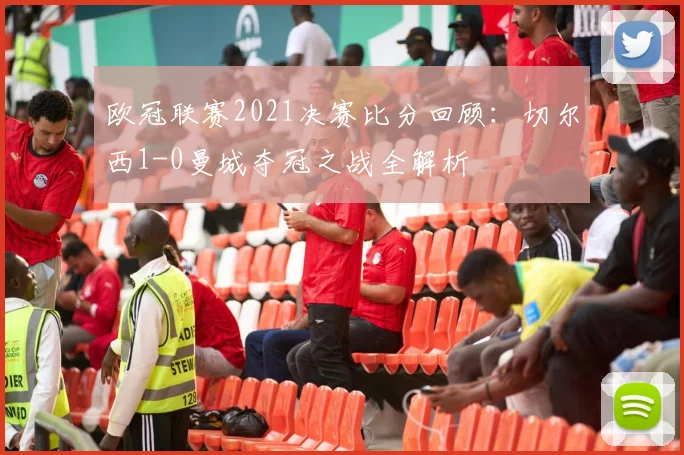 欧冠联赛2021决赛比分回顾：切尔西1-0曼城夺冠之战全解析