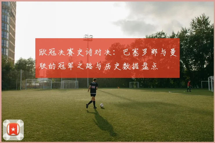 欧冠决赛史诗对决：巴塞罗那与曼联的冠军之路与历史数据盘点