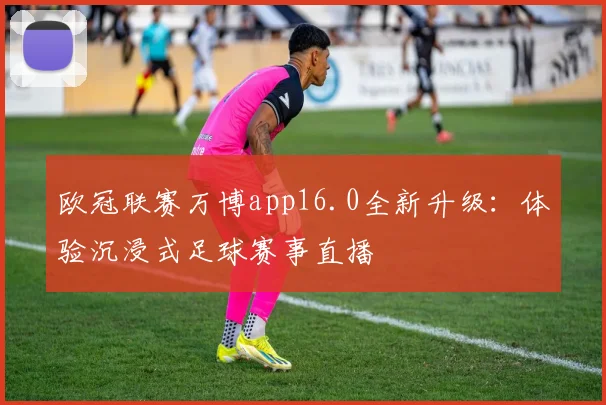 欧冠联赛万博app16.0全新升级：体验沉浸式足球赛事直播