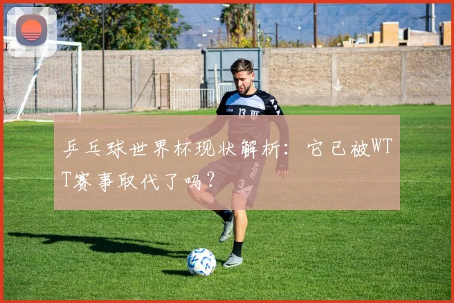 乒乓球世界杯现状解析:它已被WTT赛事取代了吗?