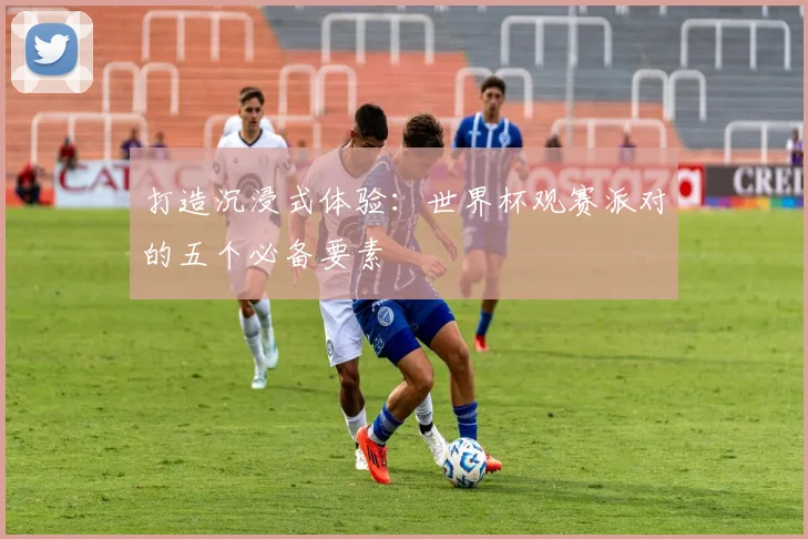 打造沉浸式体验:世界杯观赛派对的五个必备要素