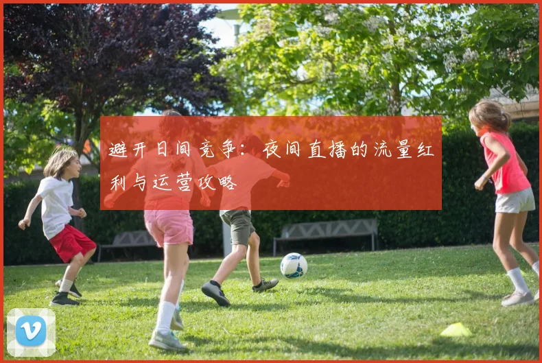 避开日间竞争：夜间直播的流量红利与运营攻略