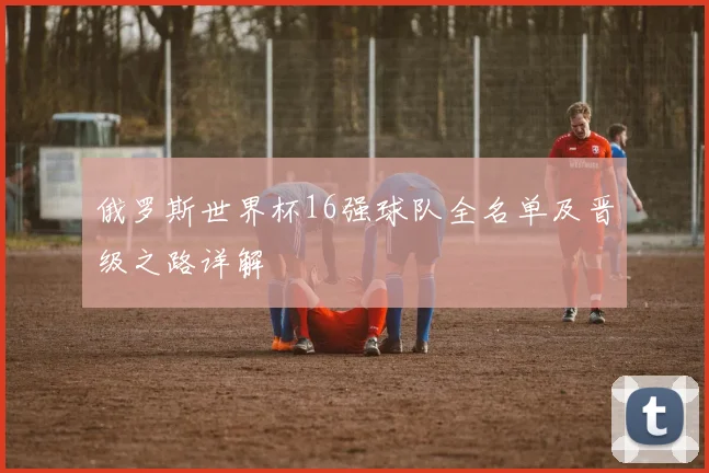 俄罗斯世界杯16强球队全名单及晋级之路详解