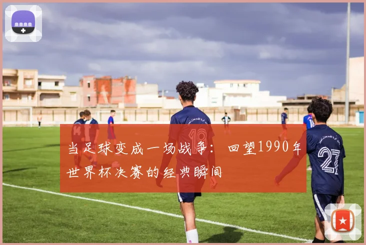 当足球变成一场战争:回望1990年世界杯决赛的经典瞬间