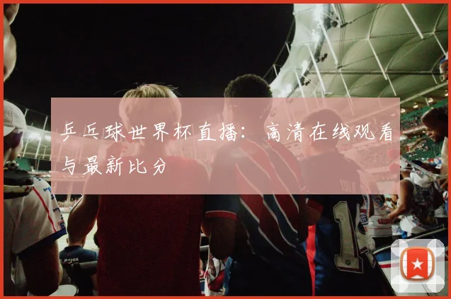 乒乓球世界杯直播：高清在线观看与最新比分