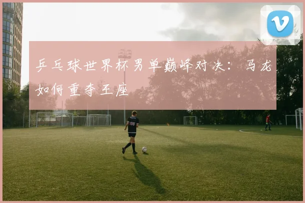 乒乓球世界杯男单巅峰对决：马龙如何重夺王座