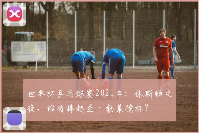世界杯乒乓球赛2021年:休斯顿之夜,谁将捧起圣·勃莱德杯?