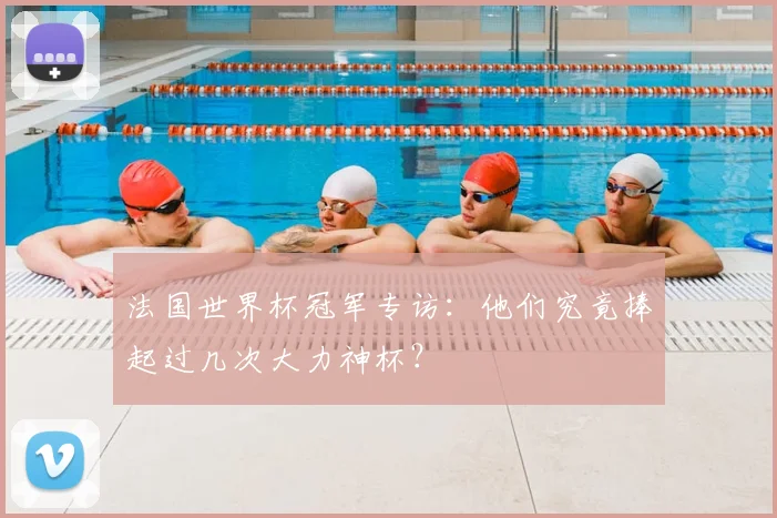 法国世界杯冠军专访：他们究竟捧起过几次大力神杯？