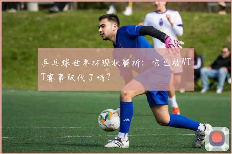 乒乓球世界杯现状解析:它已被WTT赛事取代了吗?