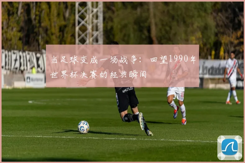 当足球变成一场战争:回望1990年世界杯决赛的经典瞬间