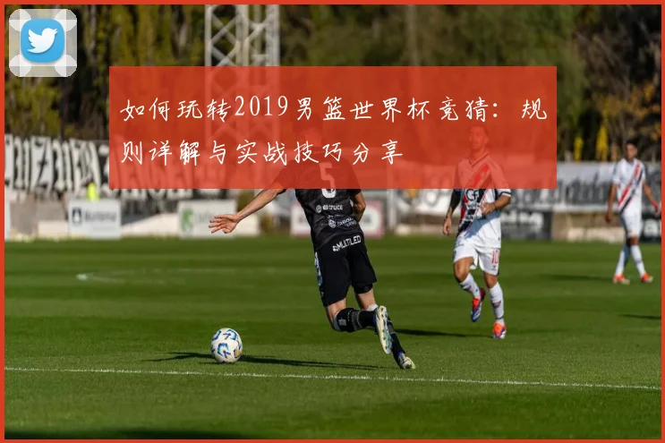 如何玩转2019男篮世界杯竞猜：规则详解与实战技巧分享