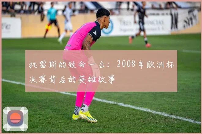 托雷斯的致命一击:2008年欧洲杯决赛背后的英雄故事