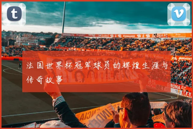 法国世界杯冠军球员的辉煌生涯与传奇故事