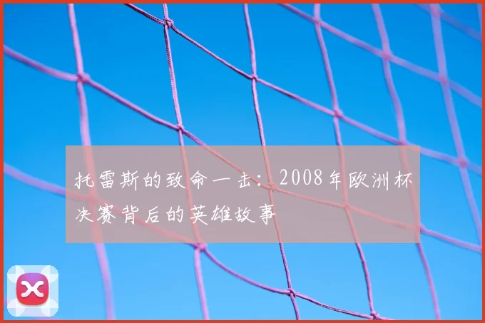 托雷斯的致命一击:2008年欧洲杯决赛背后的英雄故事