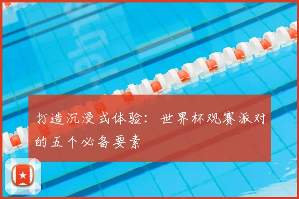打造沉浸式体验:世界杯观赛派对的五个必备要素